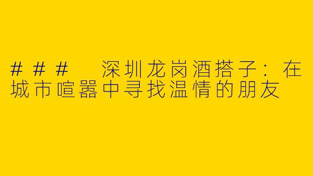 ### 深圳龙岗酒搭子:在城市喧嚣中寻找温情的朋友