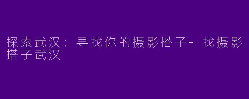 探索武汉：寻找你的摄影搭子