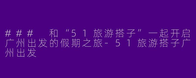 ### 和“51旅游搭子”一起开启广州出发的假期之旅-51旅游搭子广州出发