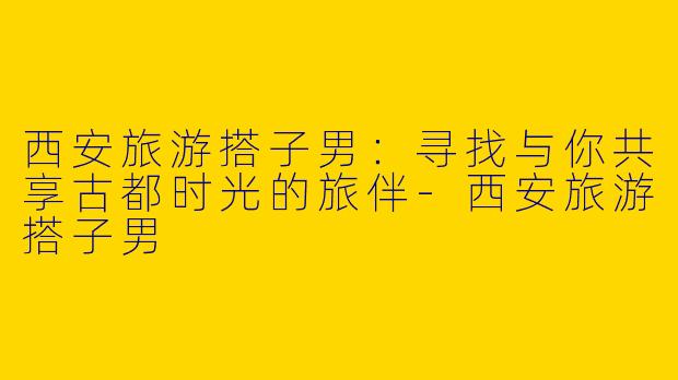 西安旅游搭子男：寻找与你共享古都时光的旅伴