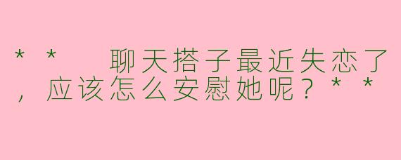 ** 聊天搭子最近失恋了，应该怎么安慰她呢？**