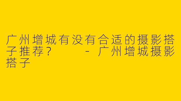广州增城有没有合适的摄影搭子推荐?