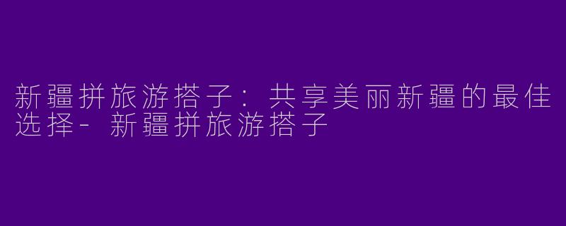 新疆拼旅游搭子：共享美丽新疆的最佳选择-新疆拼旅游搭子