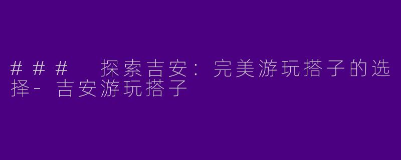 ### 探索吉安：完美游玩搭子的选择-吉安游玩搭子