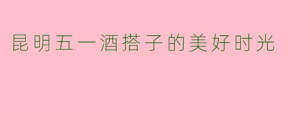昆明五一酒搭子的美好时光