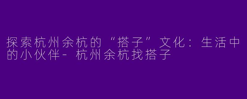 探索杭州余杭的“搭子”文化：生活中的小伙伴-杭州余杭找搭子