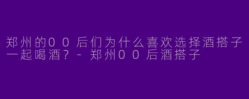 郑州的00后们为什么喜欢选择酒搭子一起喝酒?