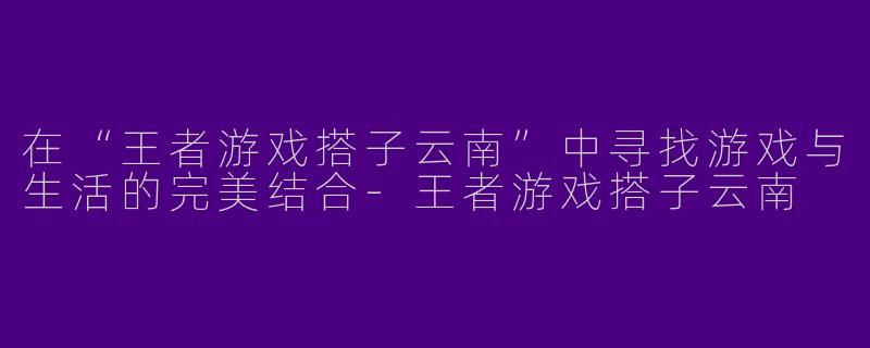 在“王者游戏搭子云南”中寻找游戏与生活的完美结合-王者游戏搭子云南