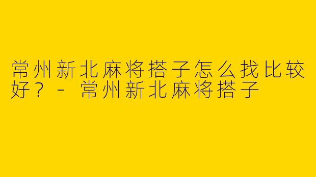 常州新北麻将搭子怎么找比较好？