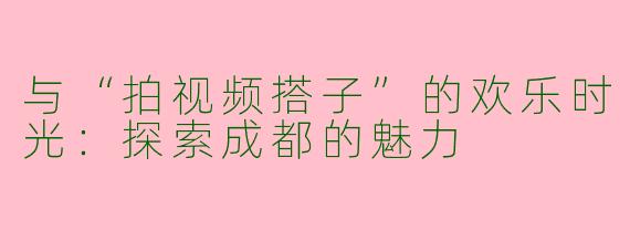 与“拍视频搭子”的欢乐时光：探索成都的魅力
