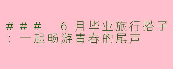 ### 6月毕业旅行搭子：一起畅游青春的尾声