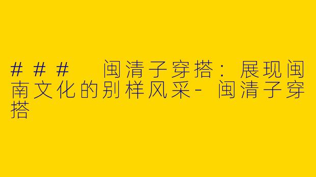 ### 闽清子穿搭：展现闽南文化的别样风采-闽清子穿搭