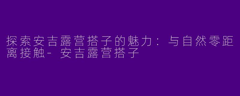 探索安吉露营搭子的魅力：与自然零距离接触-安吉露营搭子