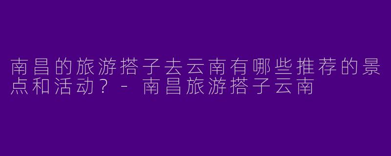 南昌的旅游搭子去云南有哪些推荐的景点和活动？
