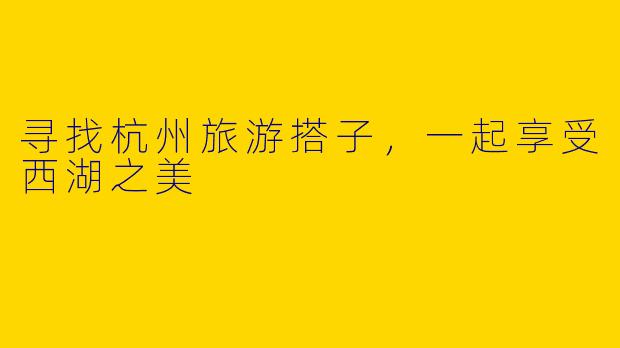 寻找杭州旅游搭子,一起享受西湖之美