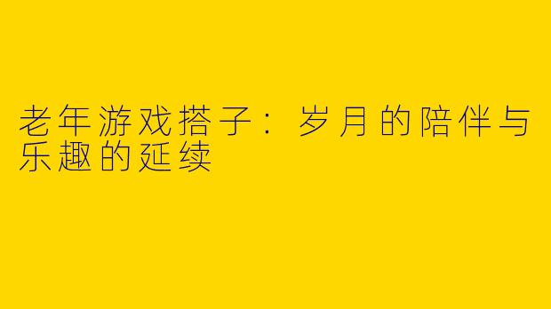 老年游戏搭子：岁月的陪伴与乐趣的延续