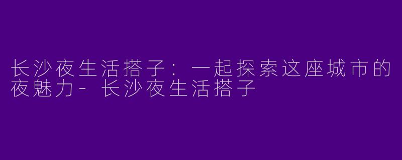 长沙夜生活搭子：一起探索这座城市的夜魅力-长沙夜生活搭子