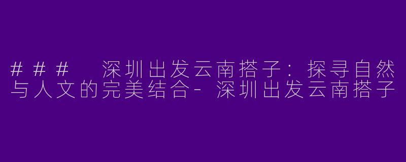 ### 深圳出发云南搭子：探寻自然与人文的完美结合
