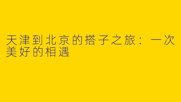 天津到北京的搭子之旅:一次美好的相遇