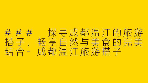 ### 探寻成都温江的旅游搭子，畅享自然与美食的完美结合-成都温江旅游搭子