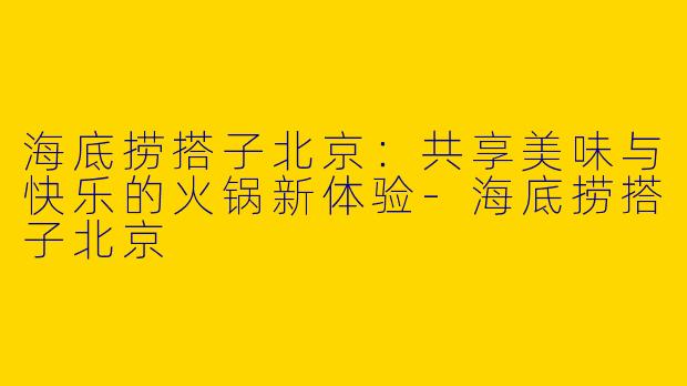 海底捞搭子北京：共享美味与快乐的火锅新体验-海底捞搭子北京