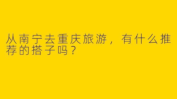从南宁去重庆旅游,有什么推荐的搭子吗?
