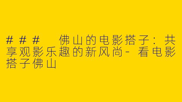 ### 佛山的电影搭子：共享观影乐趣的新风尚-看电影搭子佛山