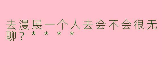 去漫展一个人去会不会很无聊？****