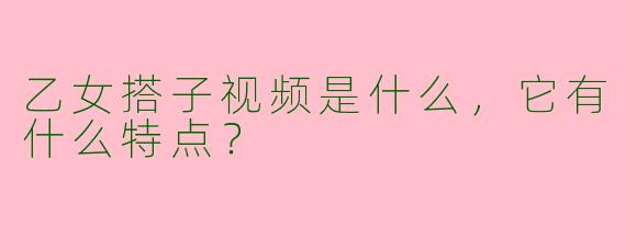 乙女搭子视频是什么，它有什么特点？