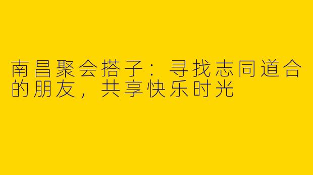 南昌聚会搭子：寻找志同道合的朋友，共享快乐时光