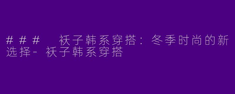 ### 袄子韩系穿搭：冬季时尚的新选择-袄子韩系穿搭