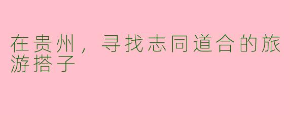 在贵州，寻找志同道合的旅游搭子