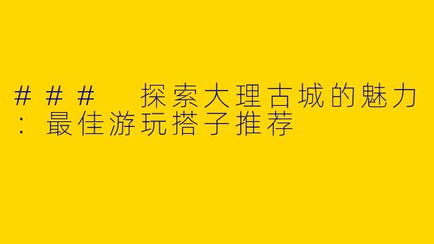 ### 探索大理古城的魅力：最佳游玩搭子推荐