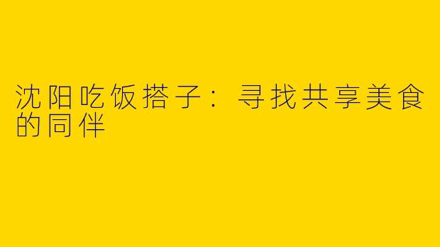 沈阳吃饭搭子：寻找共享美食的同伴