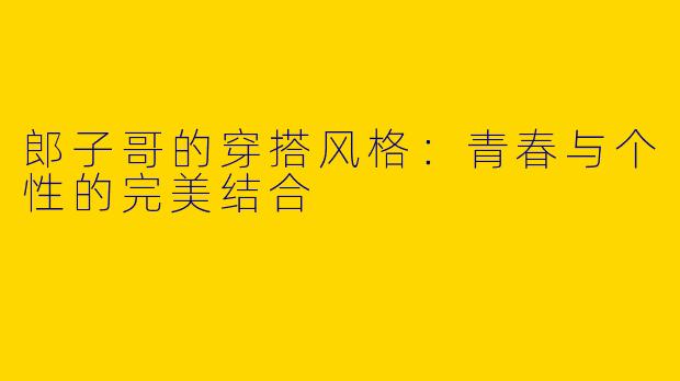郎子哥的穿搭风格：青春与个性的完美结合