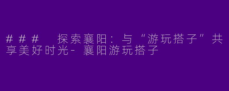 ### 探索襄阳：与“游玩搭子”共享美好时光-襄阳游玩搭子
