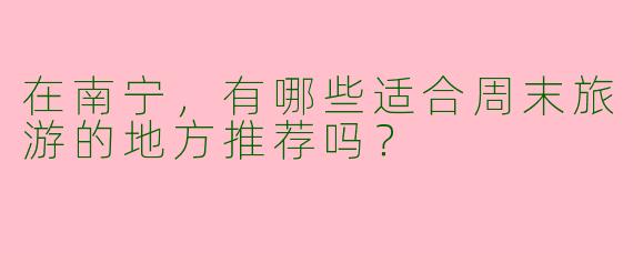 在南宁，有哪些适合周末旅游的地方推荐吗？
