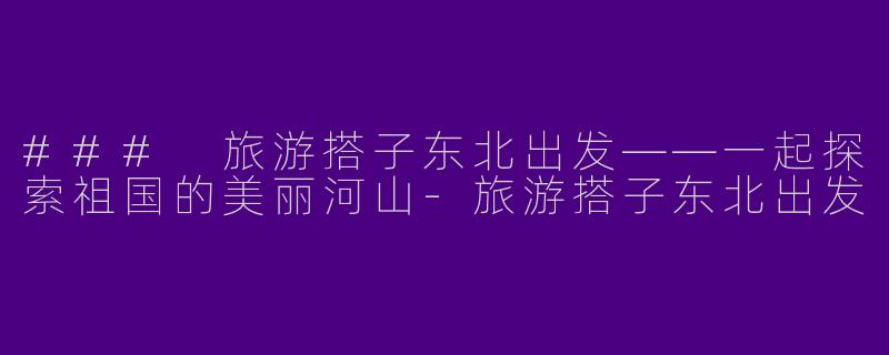 ### 旅游搭子东北出发——一起探索祖国的美丽河山-旅游搭子东北出发
