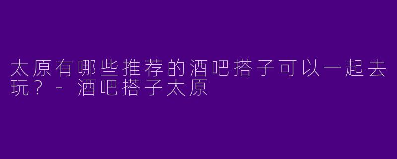 太原有哪些推荐的酒吧搭子可以一起去玩？