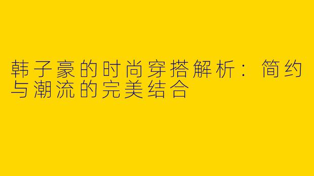 韩子豪的时尚穿搭解析：简约与潮流的完美结合