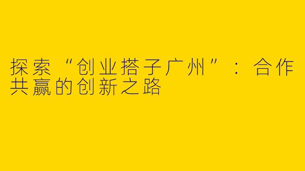 探索“创业搭子广州”：合作共赢的创新之路