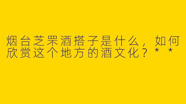 烟台芝罘酒搭子是什么，如何欣赏这个地方的酒文化？**