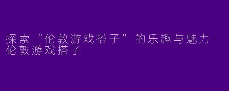 探索“伦敦游戏搭子”的乐趣与魅力-伦敦游戏搭子