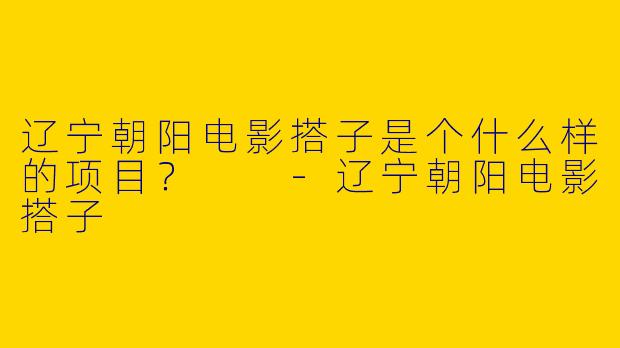 辽宁朝阳电影搭子是个什么样的项目？  -辽宁朝阳电影搭子