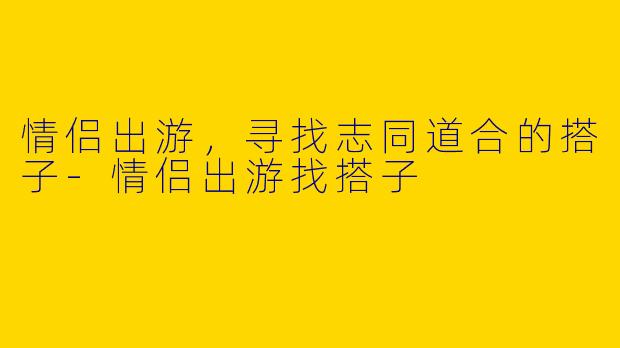 情侣出游，寻找志同道合的搭子-情侣出游找搭子