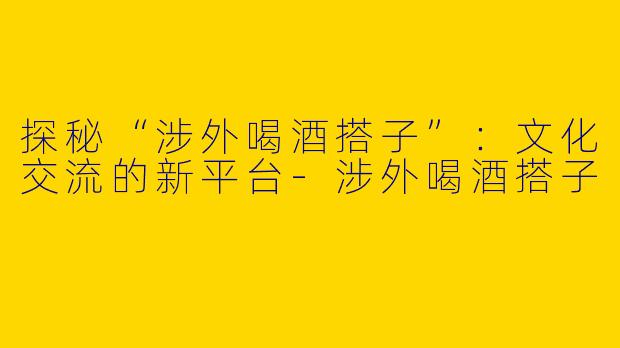 探秘“涉外喝酒搭子”:文化交流的新平台
