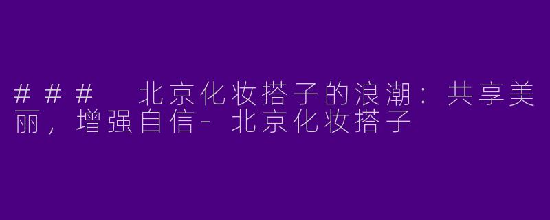 ### 北京化妆搭子的浪潮：共享美丽，增强自信-北京化妆搭子