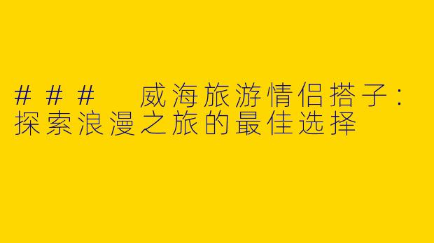 ### 威海旅游情侣搭子：探索浪漫之旅的最佳选择