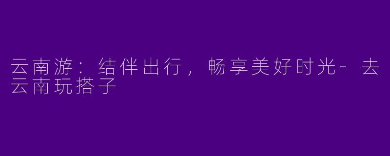 云南游：结伴出行，畅享美好时光-去云南玩搭子
