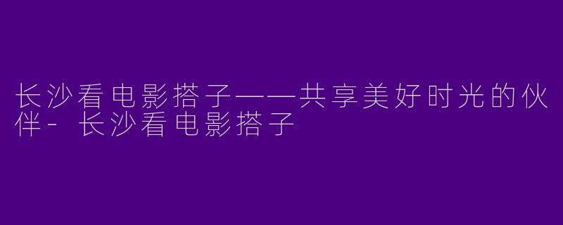 长沙看电影搭子——共享美好时光的伙伴-长沙看电影搭子